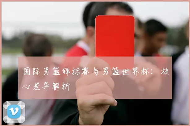 国际男篮锦标赛与男篮世界杯：核心差异解析