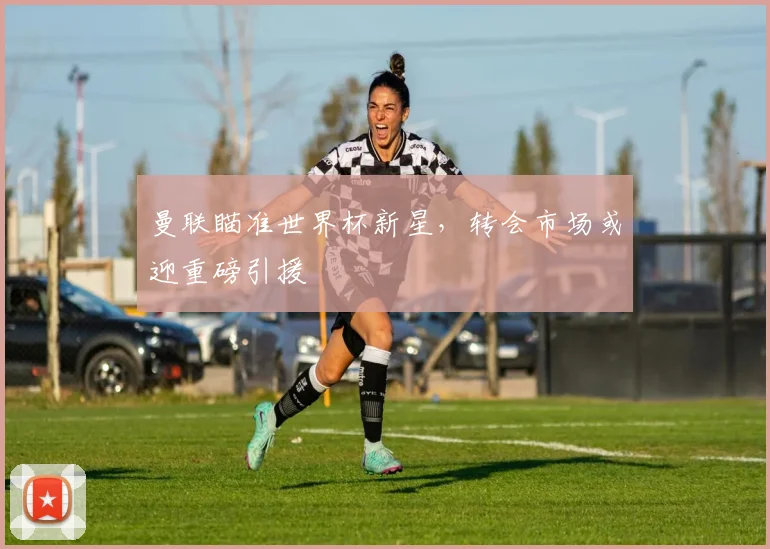 曼联瞄准世界杯新星，转会市场或迎重磅引援