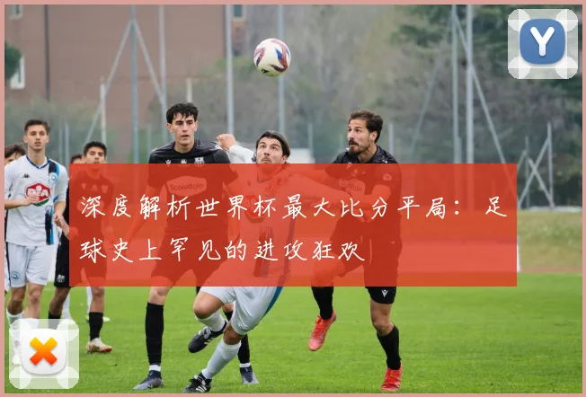 深度解析世界杯最大比分平局：足球史上罕见的进攻狂欢