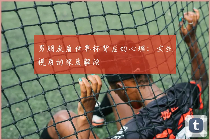 男朋友看世界杯背后的心理:女生视角的深度解读