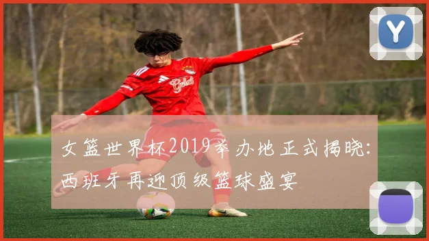 女篮世界杯2019举办地正式揭晓：西班牙再迎顶级篮球盛宴