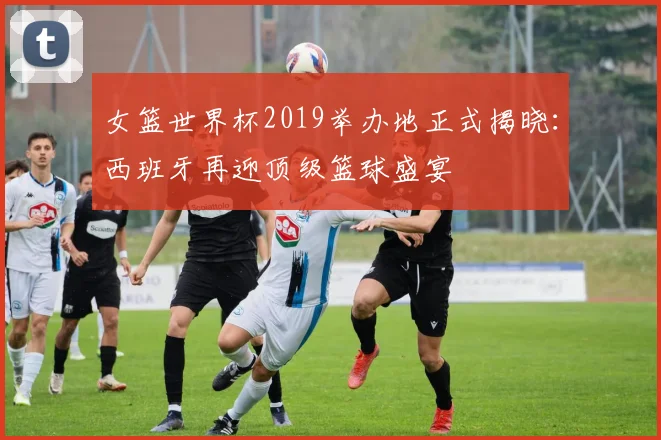 女篮世界杯2019举办地正式揭晓：西班牙再迎顶级篮球盛宴