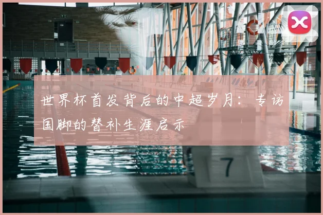 世界杯首发背后的中超岁月:专访国脚的替补生涯启示