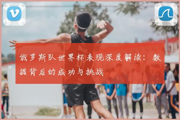 俄罗斯队世界杯表现深度解读：数据背后的成功与挑战
