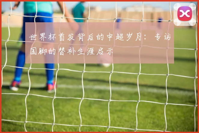 世界杯首发背后的中超岁月:专访国脚的替补生涯启示
