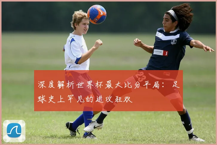 深度解析世界杯最大比分平局：足球史上罕见的进攻狂欢
