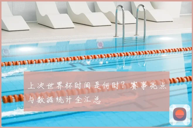 上次世界杯时间是何时？赛事亮点与数据统计全汇总