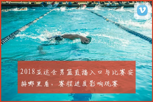 2018亚运会男篮直播入口与比赛安排哪里看，赛程进度影响观赛