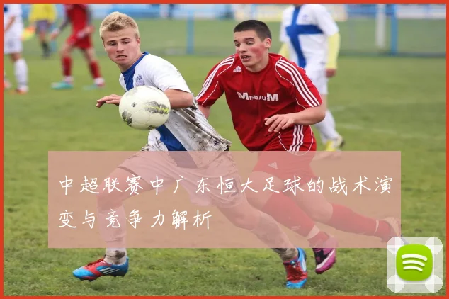 中超联赛中广东恒大足球的战术演变与竞争力解析