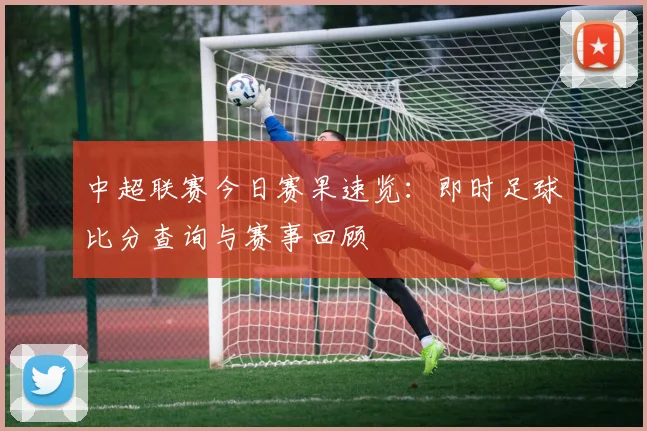中超联赛今日赛果速览：即时足球比分查询与赛事回顾