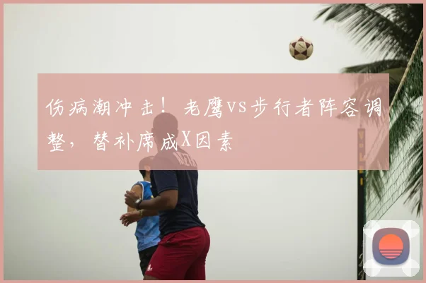 伤病潮冲击!老鹰vs步行者阵容调整,替补席成X因素